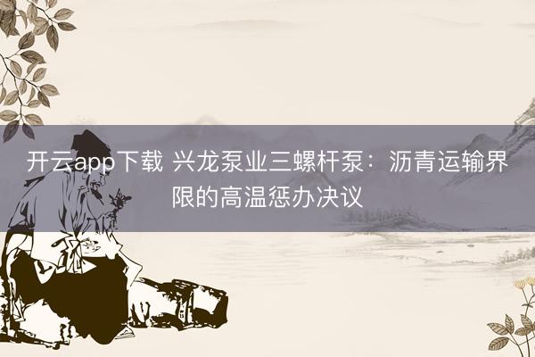 开云app下载 兴龙泵业三螺杆泵：沥青运输界限的高温惩办决议