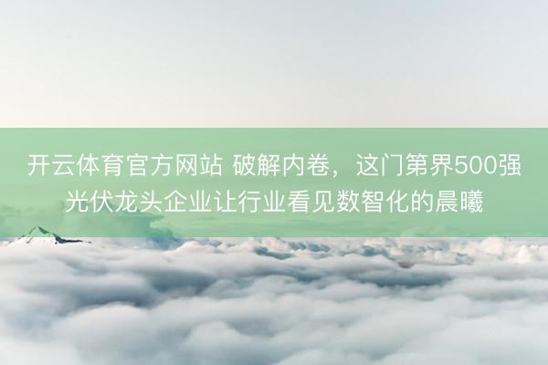 开云体育官方网站 破解内卷，这门第界500强光伏龙头企业让行业看见数智化的晨曦