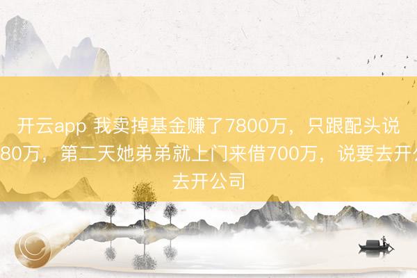 开云app 我卖掉基金赚了7800万，只跟配头说了780万，第二天她弟弟就上门来借700万，说要去开公司