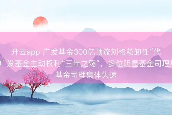 开云app 广发基金300亿顶流刘格菘卸任“代表作”，广发基金主动权利“三年之殇”，多位明星基金司理集体失速
