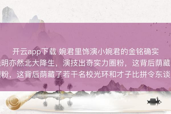 开云app下载 婉君里饰演小婉君的金铭确实是北京大学毕业,黄晓明亦然北大降生,演技出奇实力圈粉,这背后荫藏了若干名校光环和才子比拼令东谈主深念念