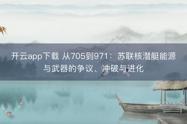 开云app下载 从705到971：苏联核潜艇能源与武器的争议、冲破与进化