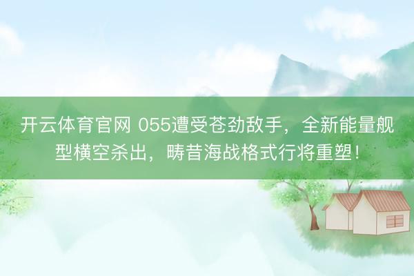 开云体育官网 055遭受苍劲敌手，全新能量舰型横空杀出，畴昔海战格式行将重塑！