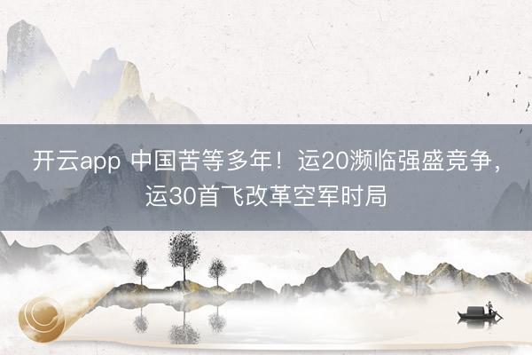 开云app 中国苦等多年！运20濒临强盛竞争，运30首飞改革空军时局
