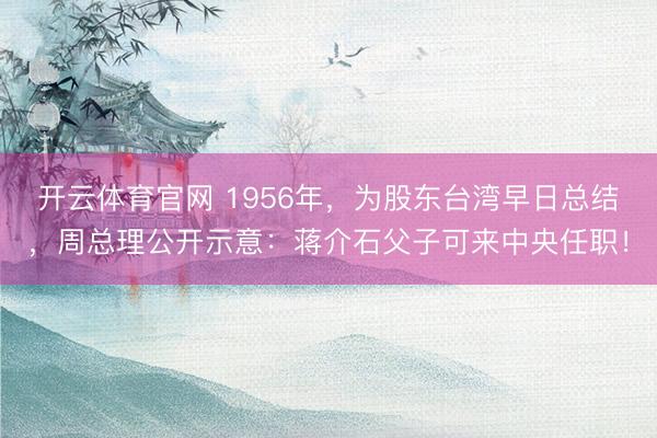 开云体育官网 1956年，为股东台湾早日总结，周总理公开示意：蒋介石父子可来中央任职！