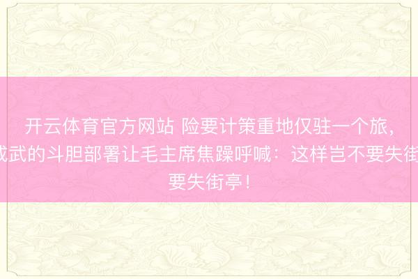 开云体育官方网站 险要计策重地仅驻一个旅，杨成武的斗胆部署让毛主席焦躁呼喊：这样岂不要失街亭！