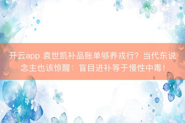 开云app 袁世凯补品账单够养戎行？当代东说念主也该惊醒：盲目进补等于慢性中毒！