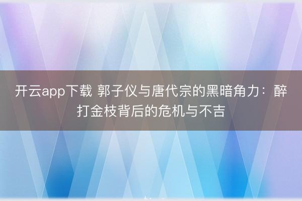 开云app下载 郭子仪与唐代宗的黑暗角力:醉打金枝背后的危机与不吉