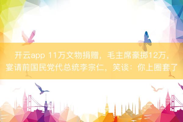 开云app 11万文物捐赠，毛主席豪掷12万，宴请前国民党代总统李宗仁，笑谈：你上圈套了