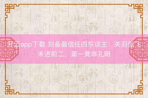 开云app下载 刘备最信任四东谈主：关羽张飞未进前二，第一竟非孔明