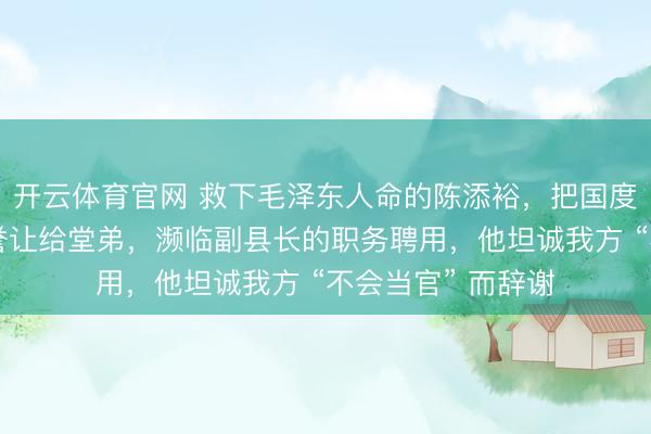 开云体育官网 救下毛泽东人命的陈添裕，把国度予以的不雅礼盛誉让给堂弟，濒临副县长的职务聘用，他坦诚我方 “不会当官” 而辞谢