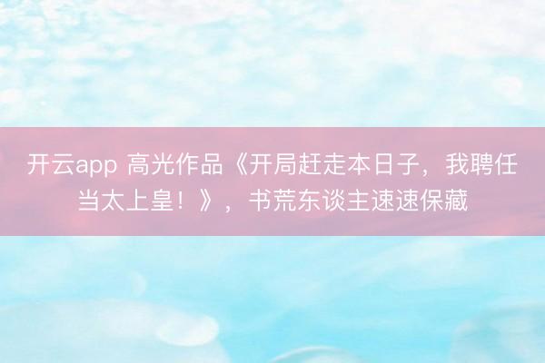 开云app 高光作品《开局赶走本日子，我聘任当太上皇！》，书荒东谈主速速保藏