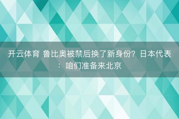 开云体育 鲁比奥被禁后换了新身份?日本代表:咱们准备来北京
