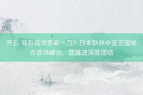开云 背后插俄罗斯一刀？日本联袂中亚五国举办首场峰会，想推进深度团结