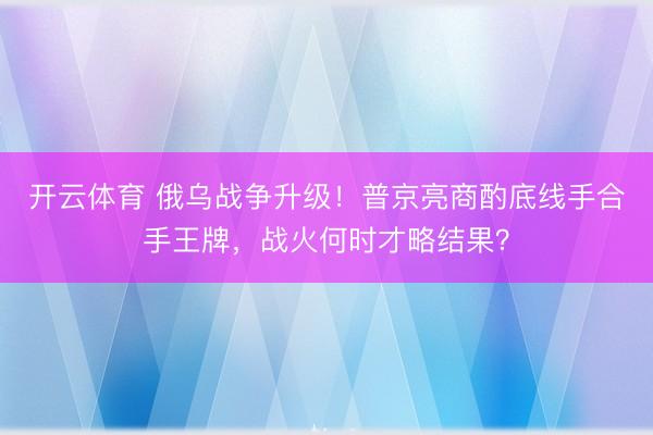 开云体育 俄乌战争升级！普京亮商酌底线手合手王牌，战火何时才略结果？
