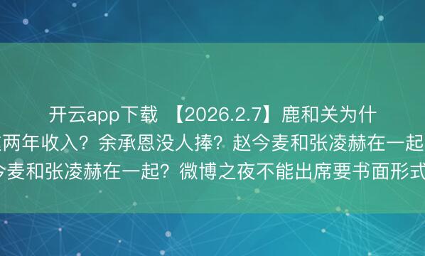 开云app下载 【2026.2.7】鹿和关为什么没有官宣分手？刘宇宁这两年收入？余承恩没人捧？赵今麦和张凌赫在一起？微博之夜不能出席要书面形式回绝？