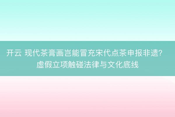 开云 现代茶膏画岂能冒充宋代点茶申报非遗？ 虚假立项触碰法律与文化底线