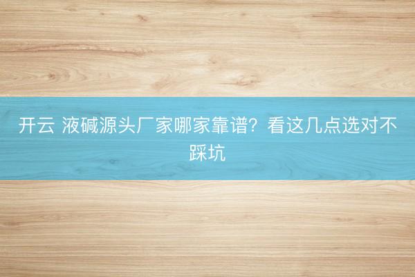 开云 液碱源头厂家哪家靠谱？看这几点选对不踩坑