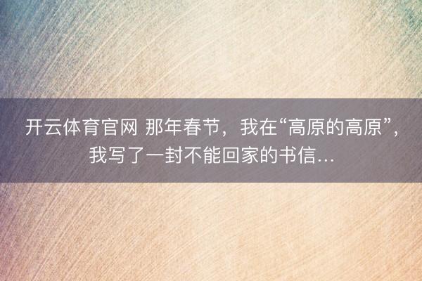 开云体育官网 那年春节，我在“高原的高原”，我写了一封不能回家的书信…