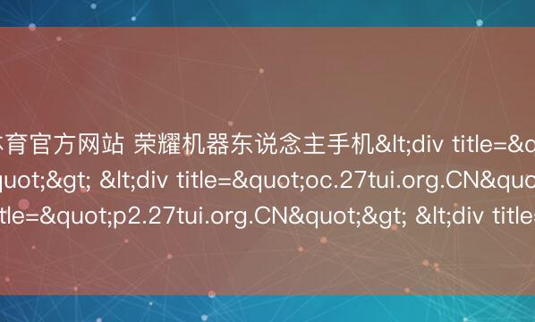 开云体育官方网站 荣耀机器东说念主手机<div title="4t.27tui.org.CN"> <div title="oc.27tui.org.CN"> <div title="p2.27tui.org.CN"> <div title="m8.27tui.org.CN" /></div></d