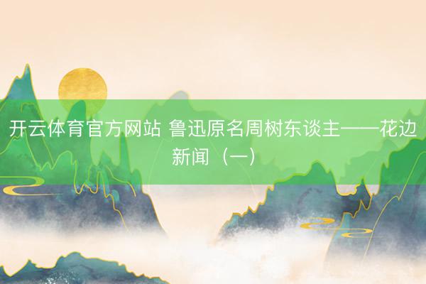 开云体育官方网站 鲁迅原名周树东谈主——花边新闻（一）