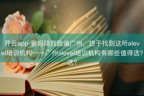 开云app 爸妈陪我跑遍广州,终于找到这所alevel培训机构——广州alevel培训机构有哪些值得选?