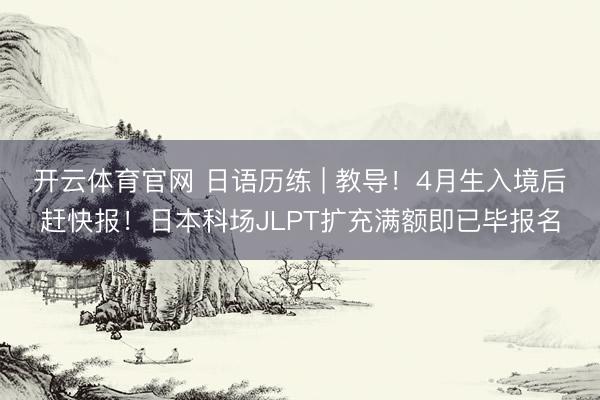 开云体育官网 日语历练 | 教导!4月生入境后赶快报!日本科场JLPT扩充满额即已毕报名