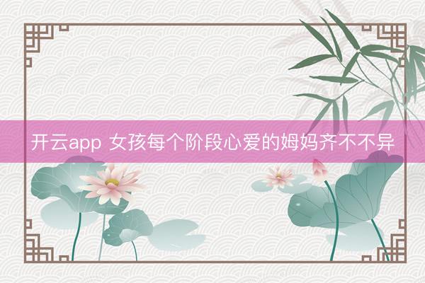 开云app 女孩每个阶段心爱的姆妈齐不不异