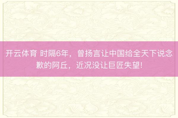 开云体育 时隔6年，曾扬言让中国给全天下说念歉的阿丘，近况没让巨匠失望!