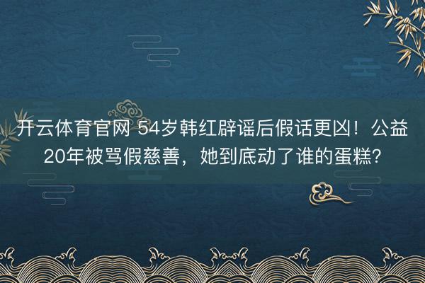 开云体育官网 54岁韩红辟谣后假话更凶!公益20年被骂假慈善,她到底动了谁的蛋糕?
