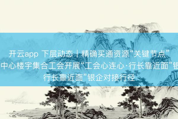 开云app 下层动态|精确买通资源“关键节点” 京津冀商务中心楼宇集合工会开展“工会心连心·行长靠近面”银企对接行径