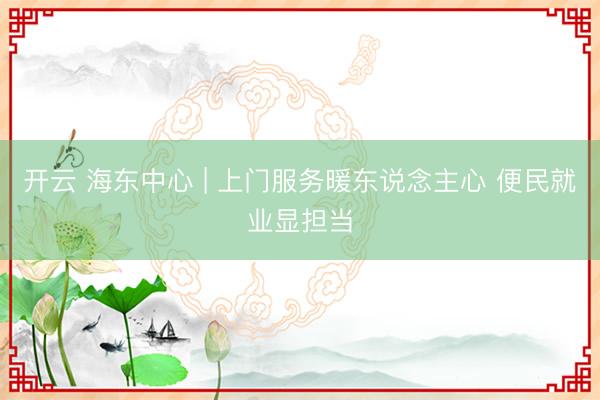 开云 海东中心 | 上门服务暖东说念主心 便民就业显担当