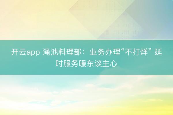 开云app 渑池料理部：业务办理“不打烊” 延时服务暖东谈主心