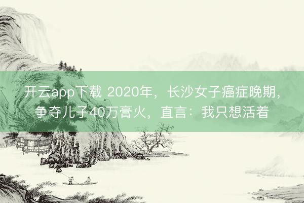 开云app下载 2020年,长沙女子癌症晚期,争夺儿子40万膏火,直言:我只想活着