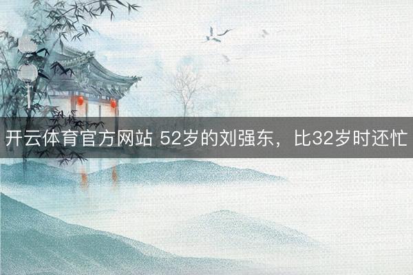 开云体育官方网站 52岁的刘强东，比32岁时还忙