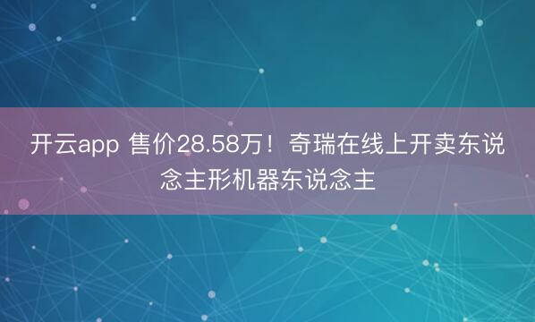 开云app 售价28.58万！奇瑞在线上开卖东说念主形机器东说念主