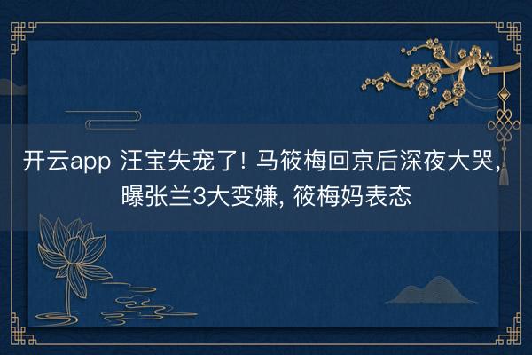 开云app 汪宝失宠了! 马筱梅回京后深夜大哭, 曝张兰3大变嫌, 筱梅妈表态
