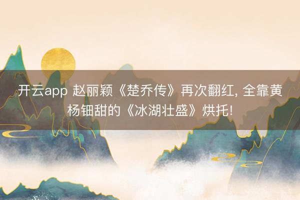 开云app 赵丽颖《楚乔传》再次翻红， 全靠黄杨钿甜的《冰湖壮盛》烘托!