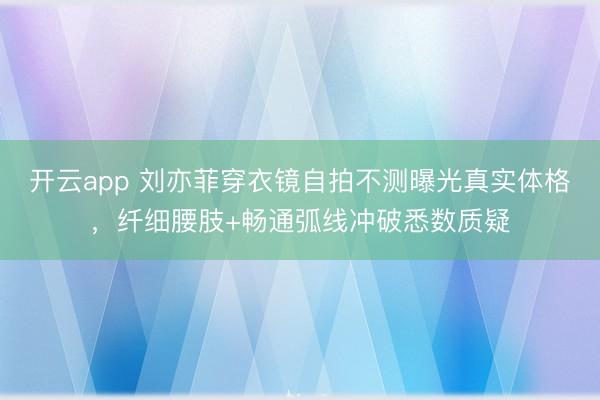 开云app 刘亦菲穿衣镜自拍不测曝光真实体格，纤细腰肢+畅通弧线冲破悉数质疑