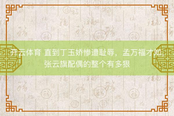 开云体育 直到丁玉娇惨遭耻辱,孟万福才知,张云旗配偶的整个有多狠