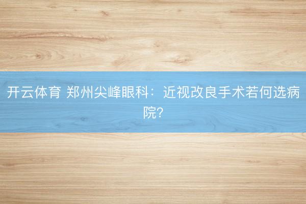 开云体育 郑州尖峰眼科：近视改良手术若何选病院？