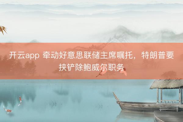 开云app 牵动好意思联储主席嘱托，特朗普要挟铲除鲍威尔职务