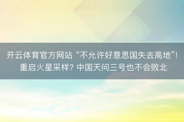 开云体育官方网站 “不允许好意思国失去高地”! 重启火星采样? 中国天问三号也不会败北