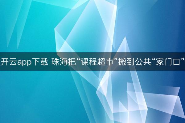 开云app下载 珠海把“课程超市”搬到公共“家门口”