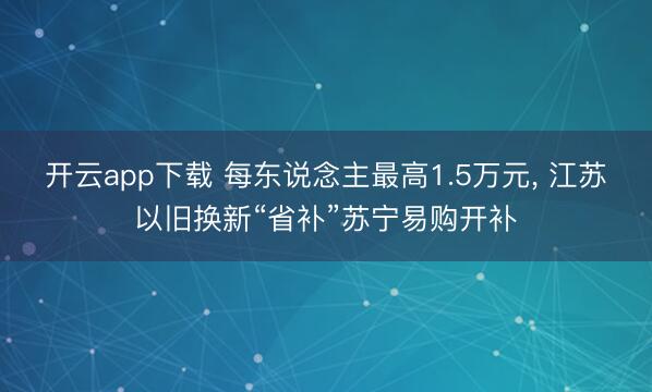 开云app下载 每东说念主最高1.5万元， 江苏以旧换新“省补”苏宁易购开补