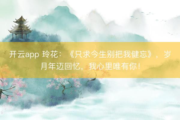 开云app 玲花：《只求今生别把我健忘》，岁月年迈回忆，我心里唯有你！