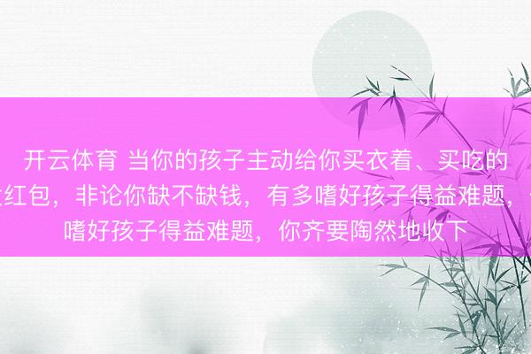 开云体育 当你的孩子主动给你买衣着、买吃的，大要主动给你发红包，非论你缺不缺钱，有多嗜好孩子得益难题，你齐要陶然地收下