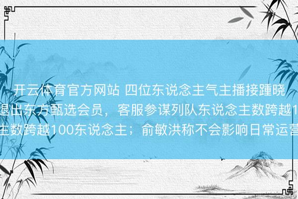开云体育官方网站 四位东说念主气主播接踵晓示下野，灵验户恳求退出东方甄选会员，客服参谋列队东说念主数跨越100东说念主；俞敏洪称不会影响日常运营、直播等业务