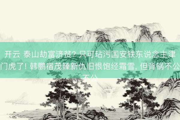 开云 泰山劫富济贫? 只可玷污国安铁东说念主津门虎了! 韩鹏宿茂臻新仇旧恨饱经霜雪， 但背锅不公
