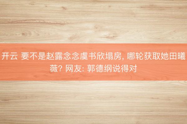开云 要不是赵露念念虞书欣塌房， 哪轮获取她田曦薇? 网友: 郭德纲说得对